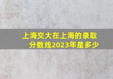 上海交大在上海的录取分数线2023年是多少