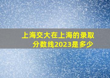 上海交大在上海的录取分数线2023是多少