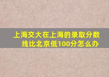 上海交大在上海的录取分数线比北京低100分怎么办