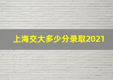 上海交大多少分录取2021