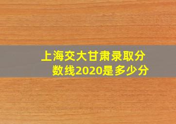 上海交大甘肃录取分数线2020是多少分