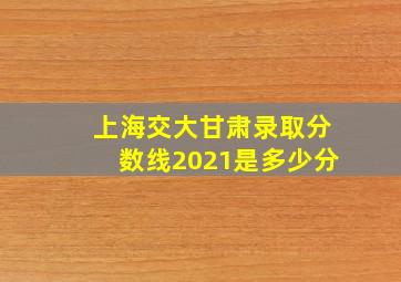 上海交大甘肃录取分数线2021是多少分