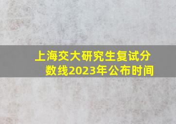 上海交大研究生复试分数线2023年公布时间