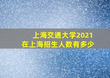 上海交通大学2021在上海招生人数有多少