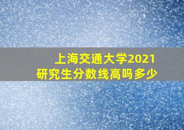 上海交通大学2021研究生分数线高吗多少