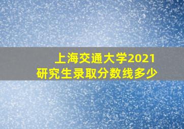 上海交通大学2021研究生录取分数线多少