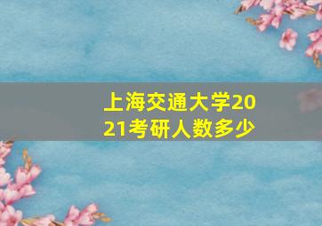 上海交通大学2021考研人数多少