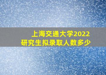 上海交通大学2022研究生拟录取人数多少