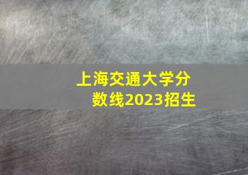 上海交通大学分数线2023招生