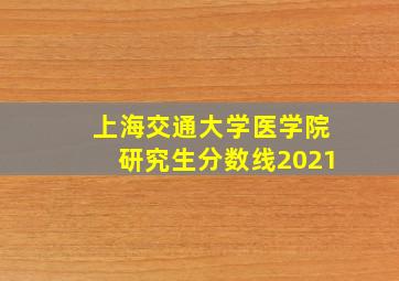 上海交通大学医学院研究生分数线2021