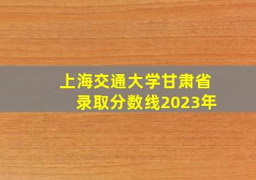 上海交通大学甘肃省录取分数线2023年