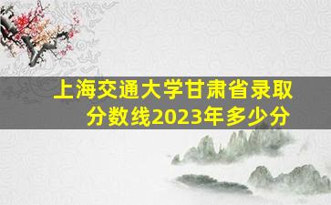 上海交通大学甘肃省录取分数线2023年多少分