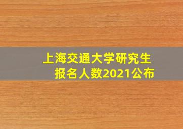 上海交通大学研究生报名人数2021公布