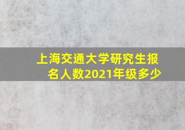 上海交通大学研究生报名人数2021年级多少