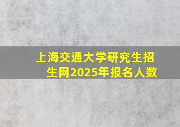 上海交通大学研究生招生网2025年报名人数