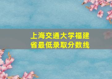 上海交通大学福建省最低录取分数线