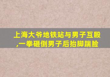 上海大爷地铁站与男子互殴,一拳砸倒男子后抬脚踹脸