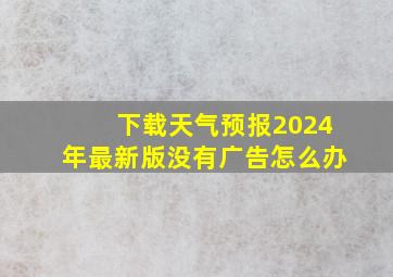 下载天气预报2024年最新版没有广告怎么办