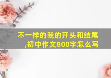 不一样的我的开头和结尾,初中作文800字怎么写