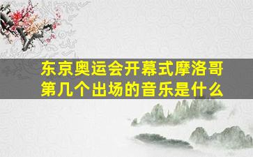 东京奥运会开幕式摩洛哥第几个出场的音乐是什么