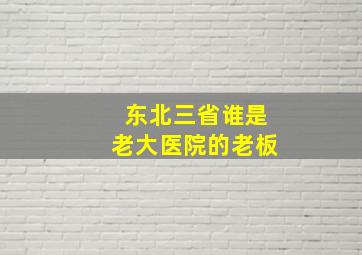 东北三省谁是老大医院的老板