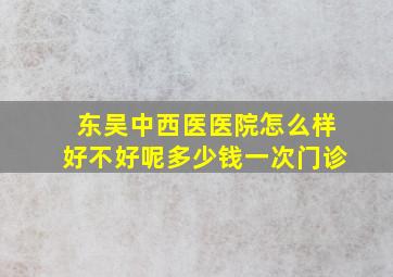 东吴中西医医院怎么样好不好呢多少钱一次门诊