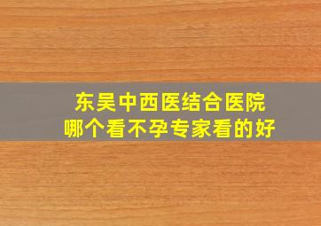 东吴中西医结合医院哪个看不孕专家看的好