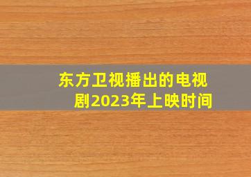 东方卫视播出的电视剧2023年上映时间