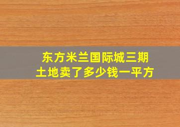 东方米兰国际城三期土地卖了多少钱一平方