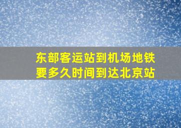 东部客运站到机场地铁要多久时间到达北京站