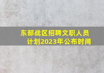 东部战区招聘文职人员计划2023年公布时间