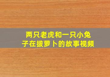 两只老虎和一只小兔子在拔萝卜的故事视频