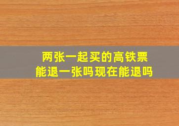 两张一起买的高铁票能退一张吗现在能退吗