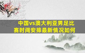 中国vs澳大利亚男足比赛时间安排最新情况如何