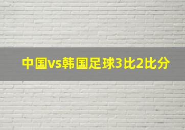 中国vs韩国足球3比2比分