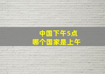 中国下午5点哪个国家是上午