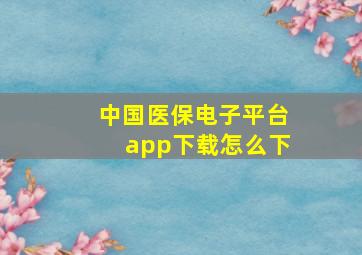 中国医保电子平台app下载怎么下