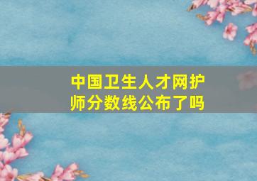 中国卫生人才网护师分数线公布了吗