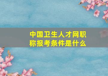 中国卫生人才网职称报考条件是什么