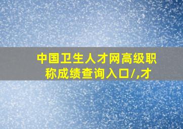 中国卫生人才网高级职称成绩查询入口/,才