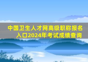 中国卫生人才网高级职称报名入口2024年考试成绩查询