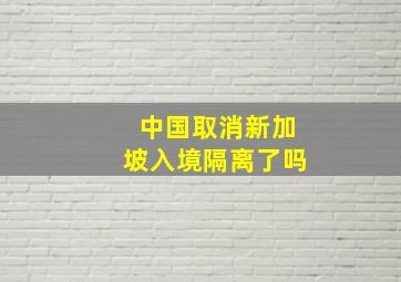 中国取消新加坡入境隔离了吗