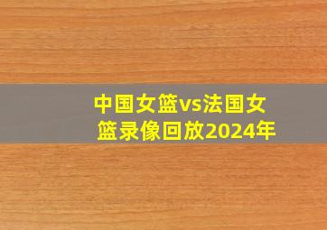 中国女篮vs法国女篮录像回放2024年