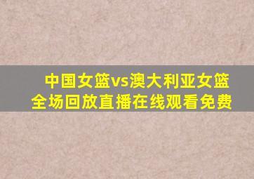 中国女篮vs澳大利亚女篮全场回放直播在线观看免费