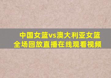 中国女篮vs澳大利亚女篮全场回放直播在线观看视频