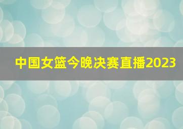 中国女篮今晚决赛直播2023