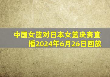 中国女篮对日本女篮决赛直播2024年6月26日回放