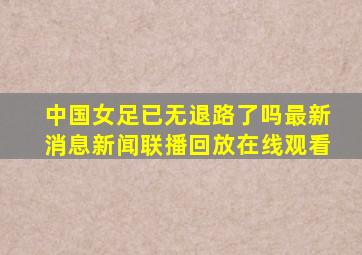 中国女足已无退路了吗最新消息新闻联播回放在线观看