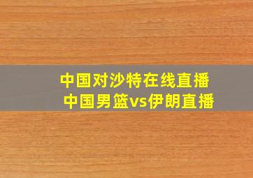 中国对沙特在线直播中国男篮vs伊朗直播