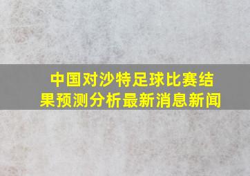 中国对沙特足球比赛结果预测分析最新消息新闻